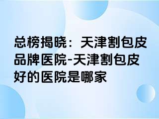 总榜揭晓：天津割包皮品牌医院-天津割包皮好的医院是哪家