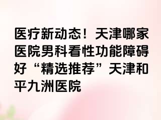 医疗新动态！天津哪家医院男科看性功能障碍好“精选推荐”天津和平九洲医院