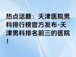 热点话题：天津医院男科排行榜官方发布-天津男科排名前三的医院！