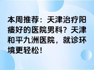 本周推荐：天津治疗阳痿好的医院男科？天津和平九洲医院，就诊环境更轻松！