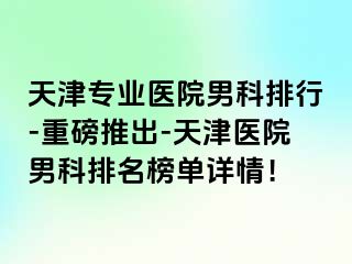 天津专业医院男科排行-重磅推出-天津医院男科排名榜单详情！