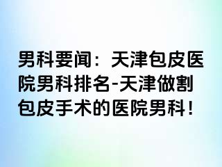 男科要闻：天津包皮医院男科排名-天津做割包皮手术的医院男科！