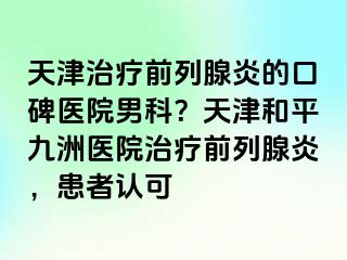 天津治疗前列腺炎的口碑医院男科？天津和平九洲医院治疗前列腺炎，患者认可