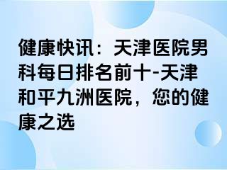 健康快讯：天津医院男科每日排名前十-天津和平九洲医院，您的健康之选