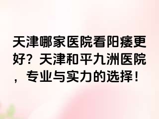 天津哪家医院看阳痿更好？天津和平九洲医院，专业与实力的选择！
