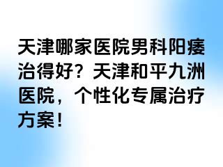 天津哪家医院男科阳痿治得好？天津和平九洲医院，个性化专属治疗方案！