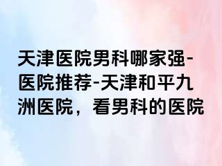 天津医院男科哪家强-医院推荐-天津和平九洲医院，看男科的医院