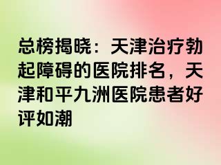 总榜揭晓：天津治疗勃起障碍的医院排名，天津和平九洲医院患者好评如潮