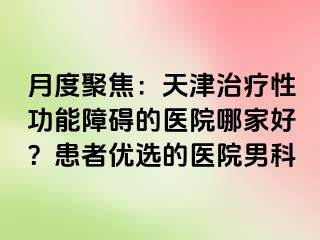月度聚焦：天津治疗性功能障碍的医院哪家好？患者优选的医院男科
