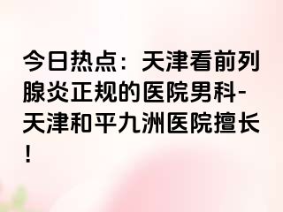 今日热点：天津看前列腺炎正规的医院男科-天津和平九洲医院擅长！