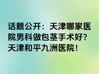 话题公开：天津哪家医院男科做包茎手术好？天津和平九洲医院！