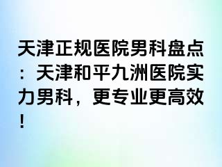 天津正规医院男科盘点：天津和平九洲医院实力男科，更专业更高效！