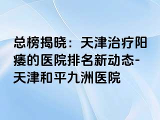 总榜揭晓：天津治疗阳痿的医院排名新动态-天津和平九洲医院