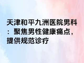 天津和平九洲医院男科：聚焦男性健康痛点，提供规范诊疗