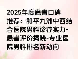 2025年度患者口碑推荐：和平九洲中西结合医院男科诊疗实力-患者评价揭晓-专业医院男科排名新动向