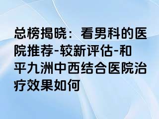 总榜揭晓：看男科的医院推荐-较新评估-和平九洲中西结合医院治疗效果如何