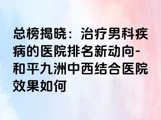 总榜揭晓：治疗男科疾病的医院排名新动向-和平九洲中西结合医院效果如何