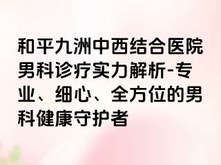 和平九洲中西结合医院男科诊疗实力解析-专业、细心、全方位的男科健康守护者