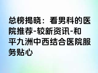 总榜揭晓：看男科的医院推荐-较新资讯-和平九洲中西结合医院服务贴心