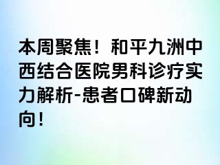 本周聚焦！和平九洲中西结合医院男科诊疗实力解析-患者口碑新动向！