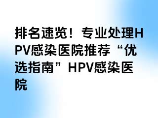 排名速览！专业处理HPV感染医院推荐“优选指南”HPV感染医院