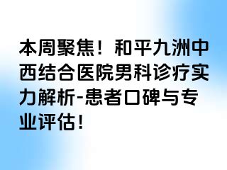 本周聚焦！和平九洲中西结合医院男科诊疗实力解析-患者口碑与专业评估！