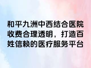 和平九洲中西结合医院收费合理透明，打造百姓信赖的医疗服务平台