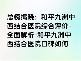 总榜揭晓：和平九洲中西结合医院综合评价-全面解析-和平九洲中西结合医院口碑如何