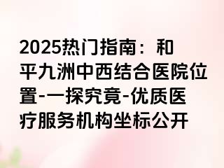 2025热门指南：和平九洲中西结合医院位置-一探究竟-优质医疗服务机构坐标公开