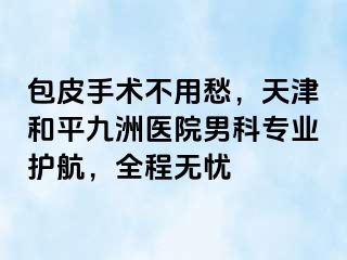 包皮手术不用愁，天津和平九洲医院男科专业护航，全程无忧