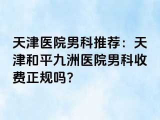 天津医院男科推荐：天津和平九洲医院男科收费正规吗？
