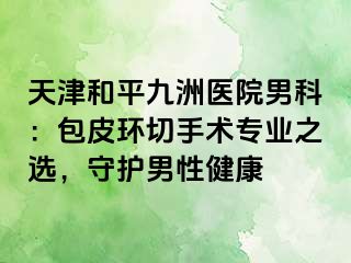 天津和平九洲医院男科：包皮环切手术专业之选，守护男性健康