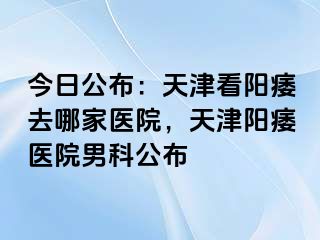 今日公布：天津看阳痿去哪家医院，天津阳痿医院男科公布