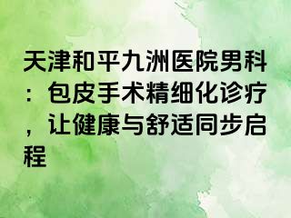天津和平九洲医院男科：包皮手术精细化诊疗，让健康与舒适同步启程