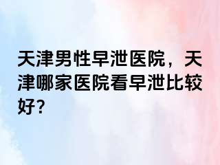 天津男性早泄医院，天津哪家医院看早泄比较好？