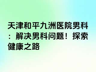天津和平九洲医院男科：解决男科问题！探索健康之路