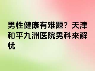 男性健康有难题？天津和平九洲医院男科来解忧