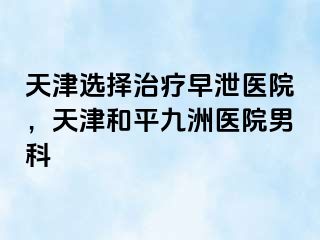 天津选择治疗早泄医院，天津和平九洲医院男科