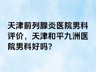 天津前列腺炎医院男科评价，天津和平九洲医院男科好吗？