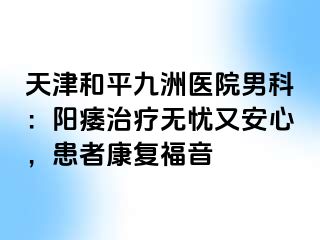 天津和平九洲医院男科：阳痿治疗无忧又安心，患者康复福音