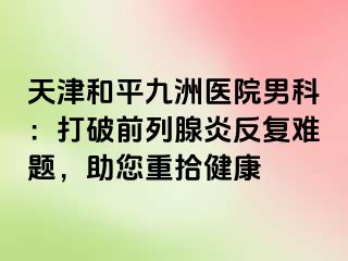 天津和平九洲医院男科：打破前列腺炎反复难题，助您重拾健康