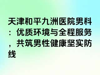 天津和平九洲医院男科：优质环境与全程服务，共筑男性健康坚实防线