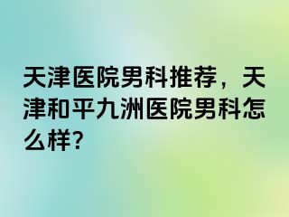 天津医院男科推荐，天津和平九洲医院男科怎么样？
