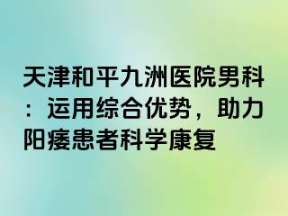 天津和平九洲医院男科：运用综合优势，助力阳痿患者科学康复