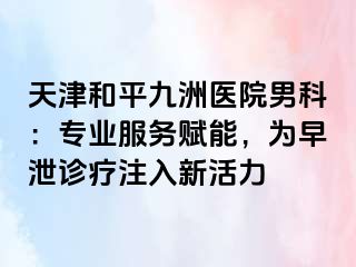 天津和平九洲医院男科：专业服务赋能，为早泄诊疗注入新活力