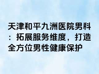 天津和平九洲医院男科：拓展服务维度，打造全方位男性健康保护