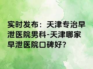 实时发布：天津专治早泄医院男科-天津哪家早泄医院口碑好？