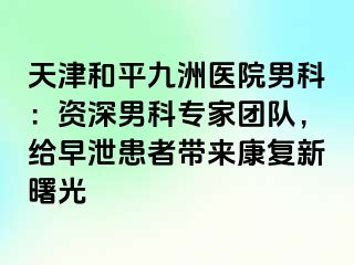 天津和平九洲医院男科：资深男科专家团队，给早泄患者带来康复新曙光