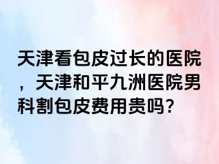 天津看包皮过长的医院，天津和平九洲医院男科割包皮费用贵吗？