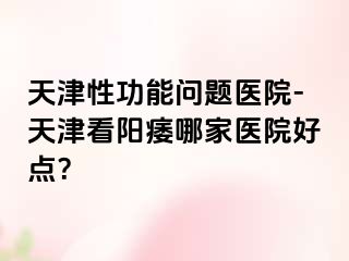 天津性功能问题医院-天津看阳痿哪家医院好点？